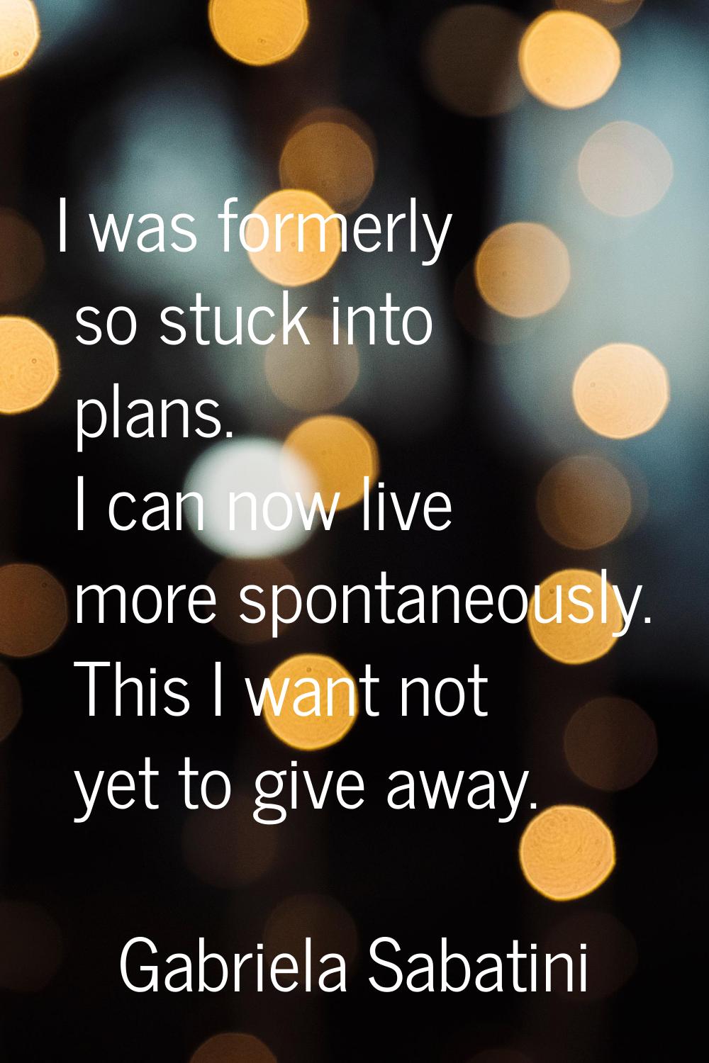 I was formerly so stuck into plans. I can now live more spontaneously. This I want not yet to give 