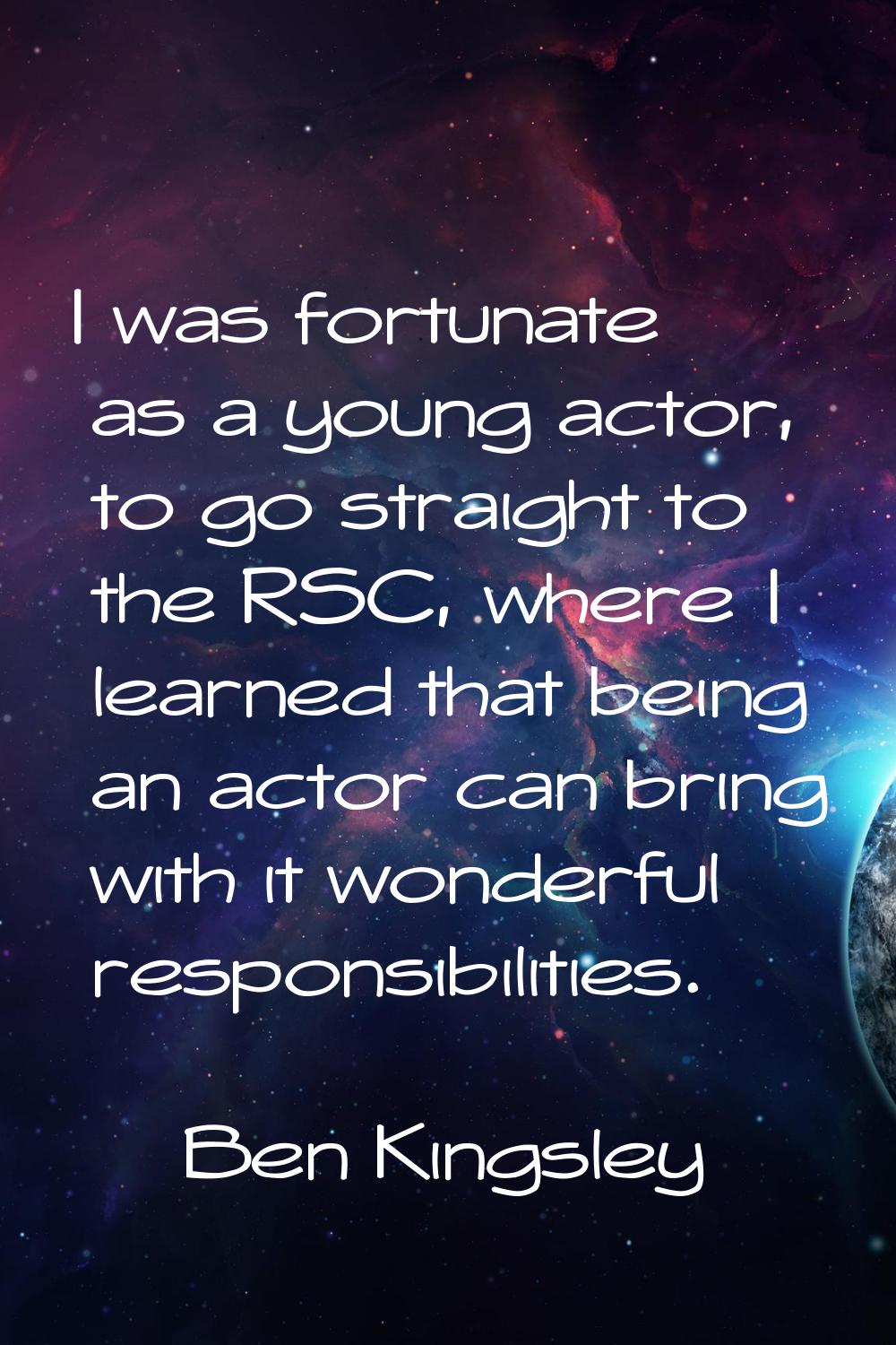 I was fortunate as a young actor, to go straight to the RSC, where I learned that being an actor ca