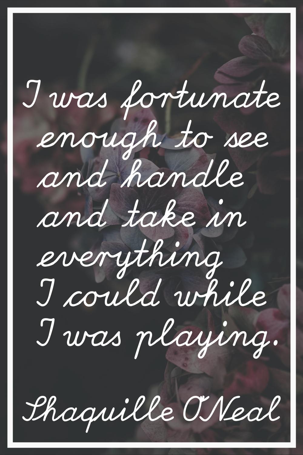 I was fortunate enough to see and handle and take in everything I could while I was playing.