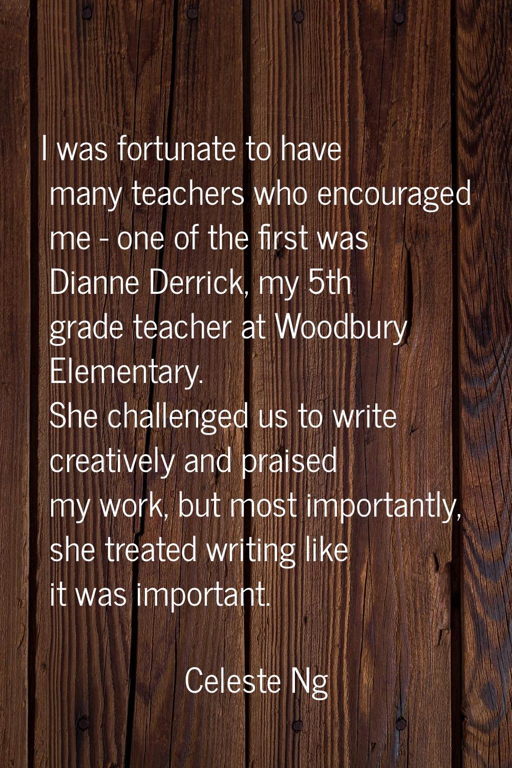 I was fortunate to have many teachers who encouraged me - one of the first was Dianne Derrick, my 5