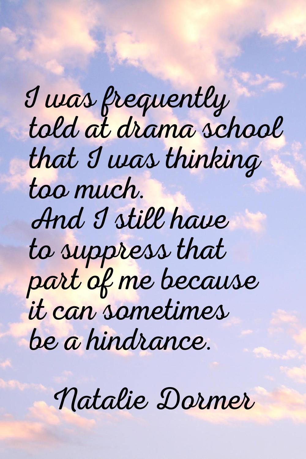 I was frequently told at drama school that I was thinking too much. And I still have to suppress th