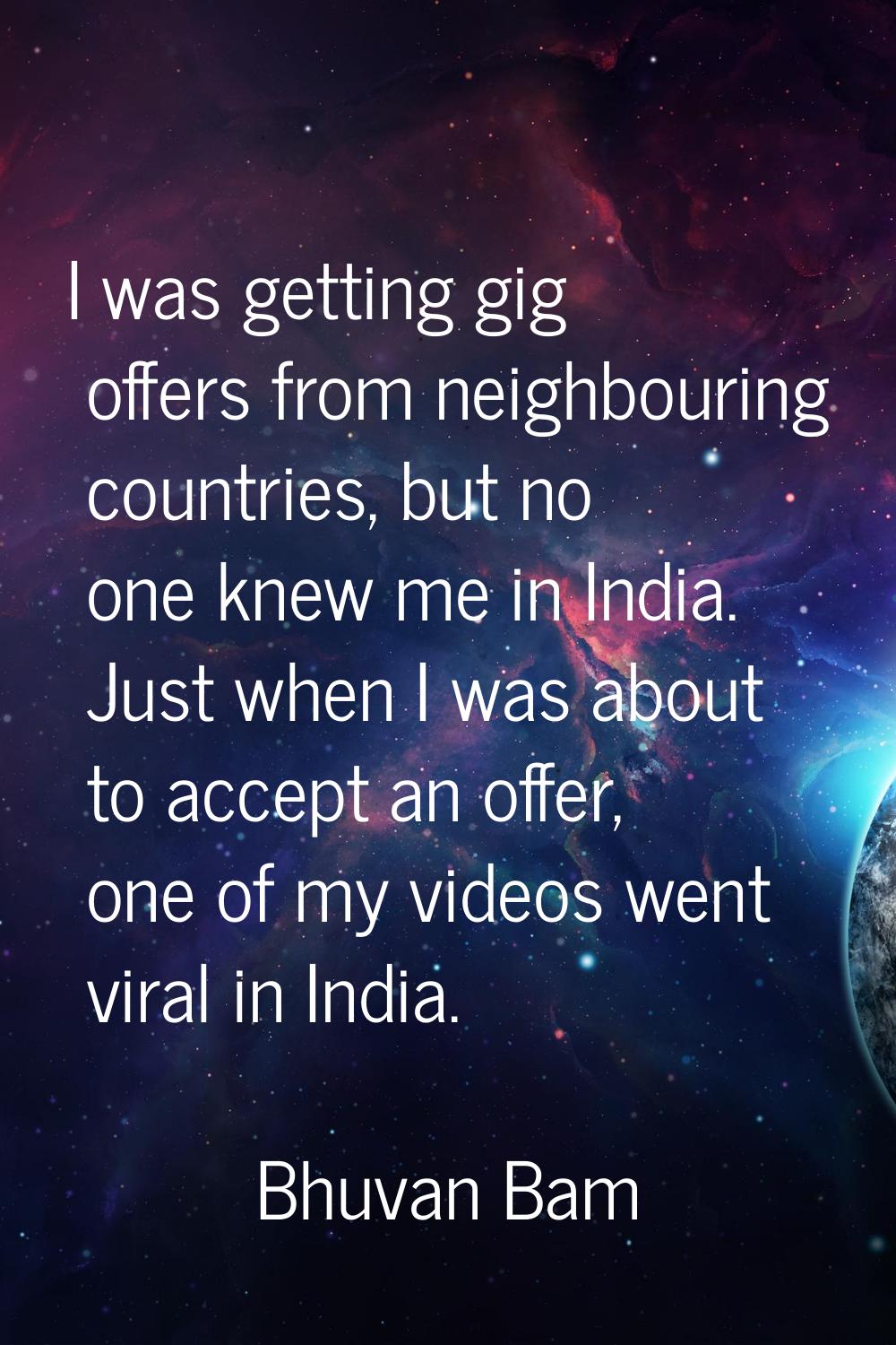 I was getting gig offers from neighbouring countries, but no one knew me in India. Just when I was 