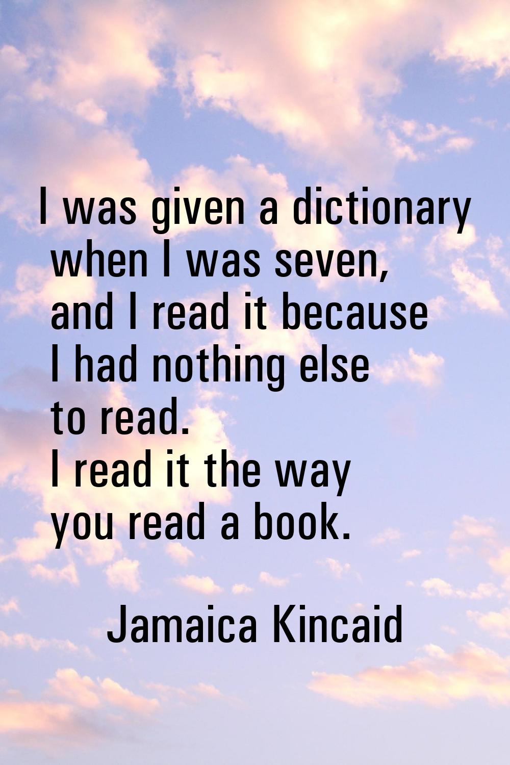 I was given a dictionary when I was seven, and I read it because I had nothing else to read. I read