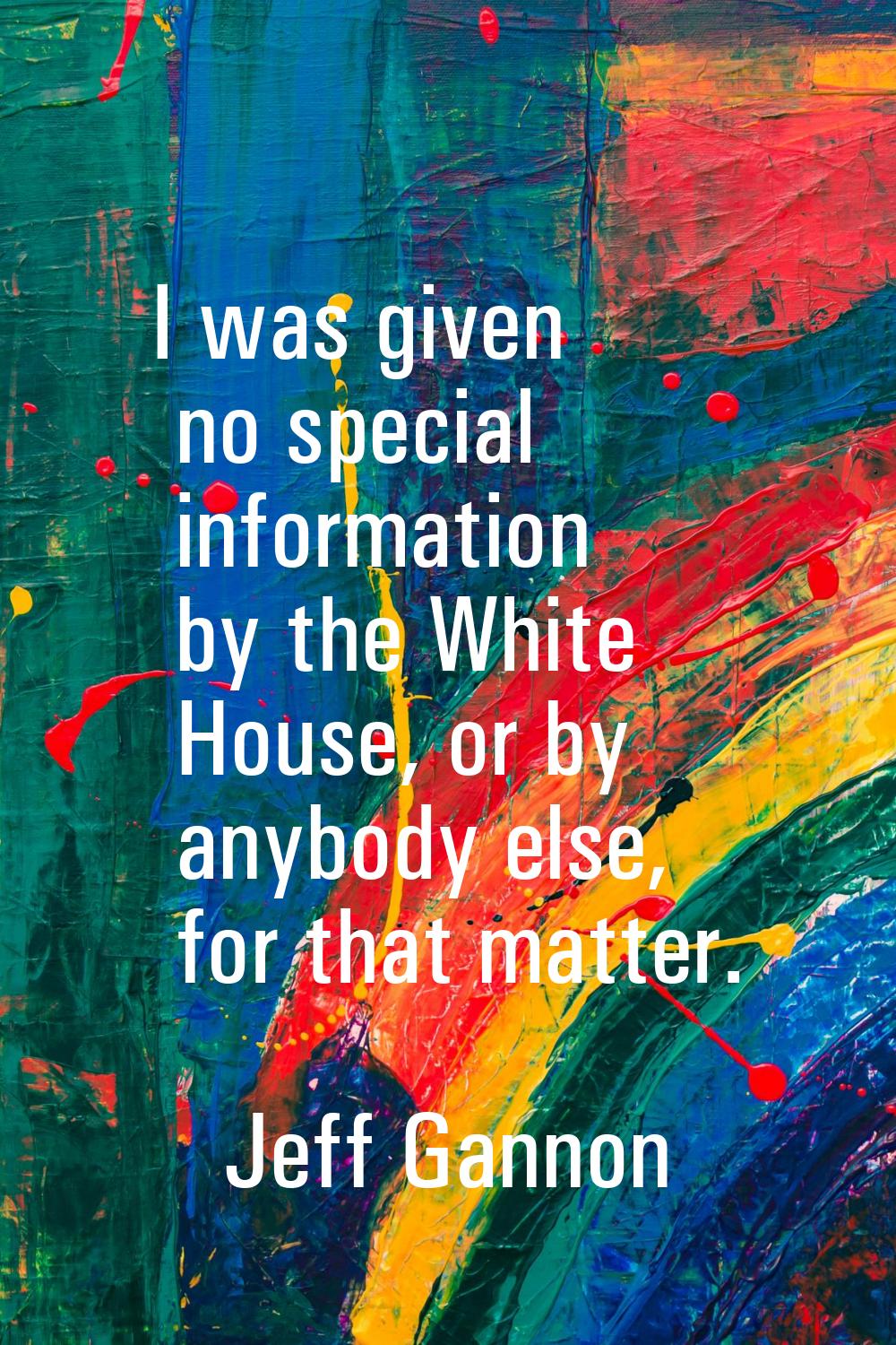 I was given no special information by the White House, or by anybody else, for that matter.