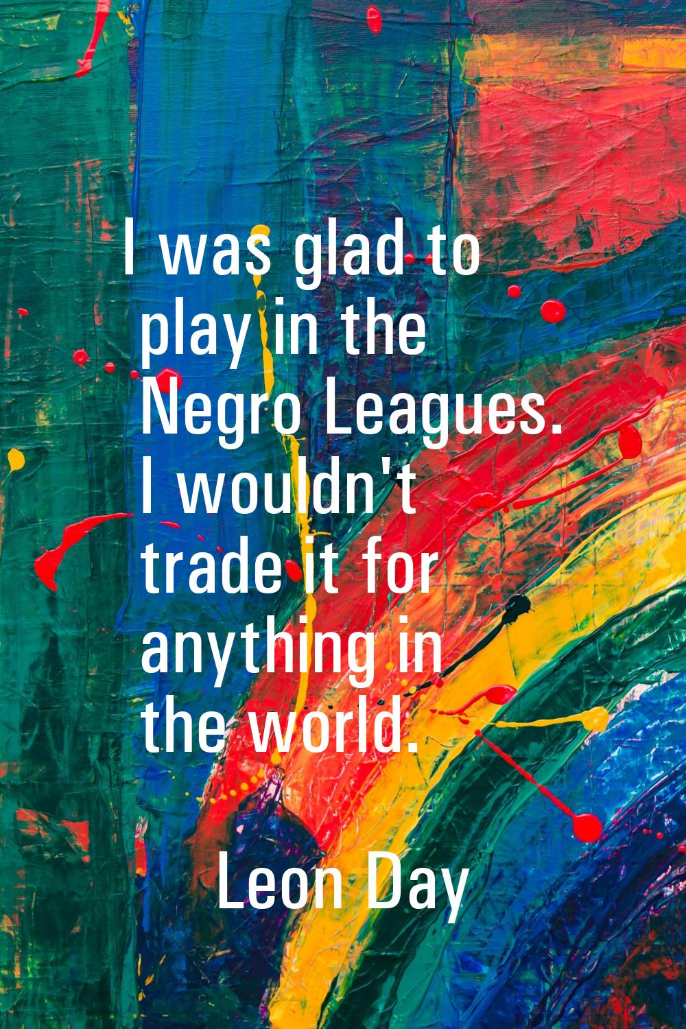 I was glad to play in the Negro Leagues. I wouldn't trade it for anything in the world.