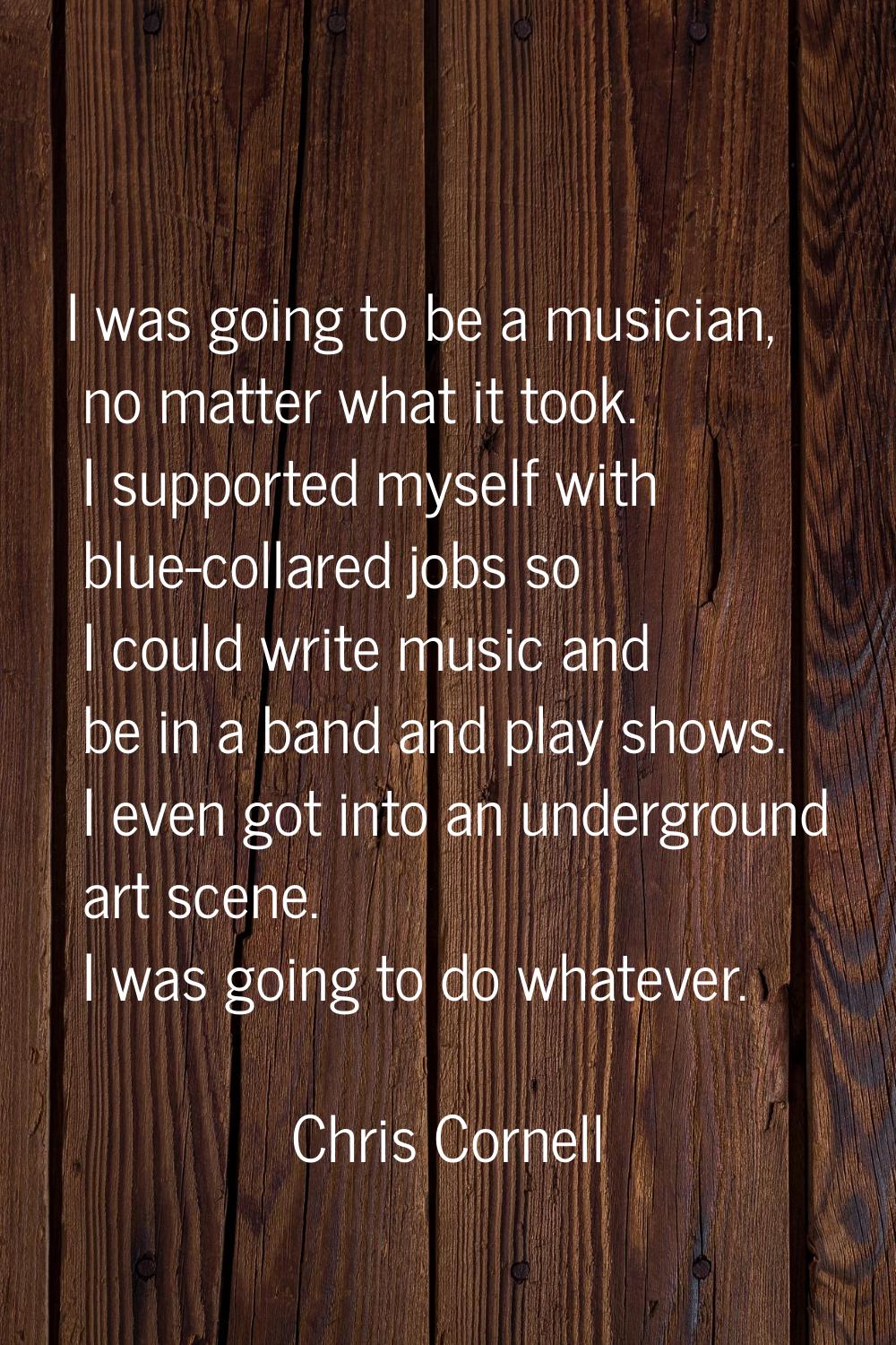 I was going to be a musician, no matter what it took. I supported myself with blue-collared jobs so