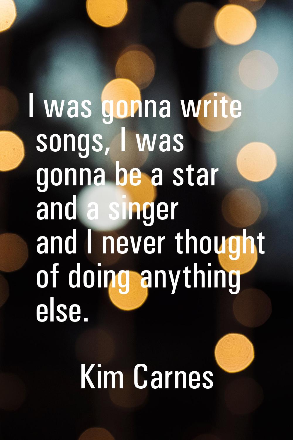 I was gonna write songs, I was gonna be a star and a singer and I never thought of doing anything e