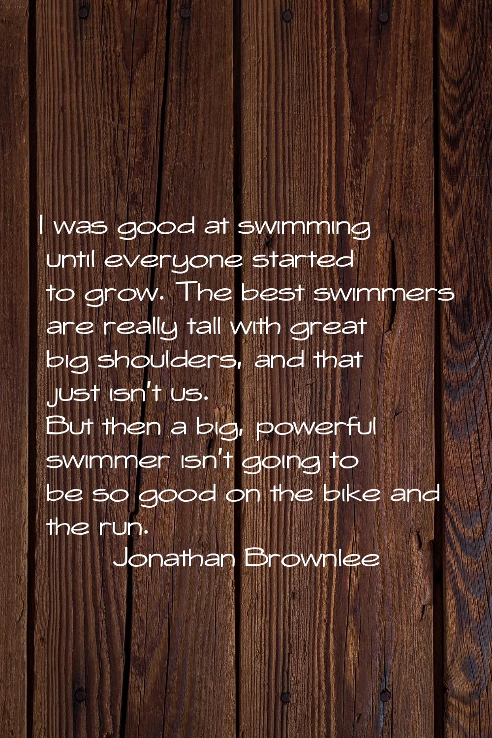 I was good at swimming until everyone started to grow. The best swimmers are really tall with great