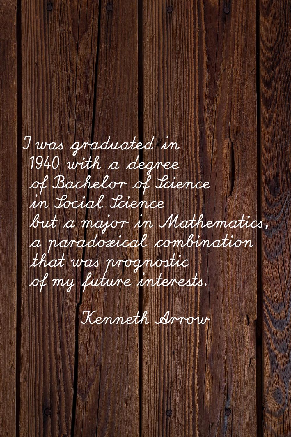 I was graduated in 1940 with a degree of Bachelor of Science in Social Science but a major in Mathe
