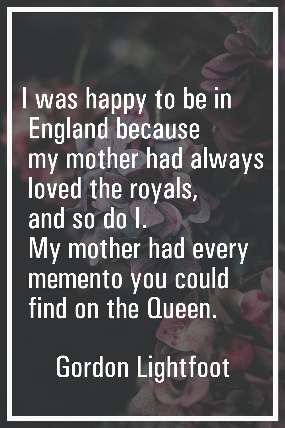 I was happy to be in England because my mother had always loved the royals, and so do I. My mother 