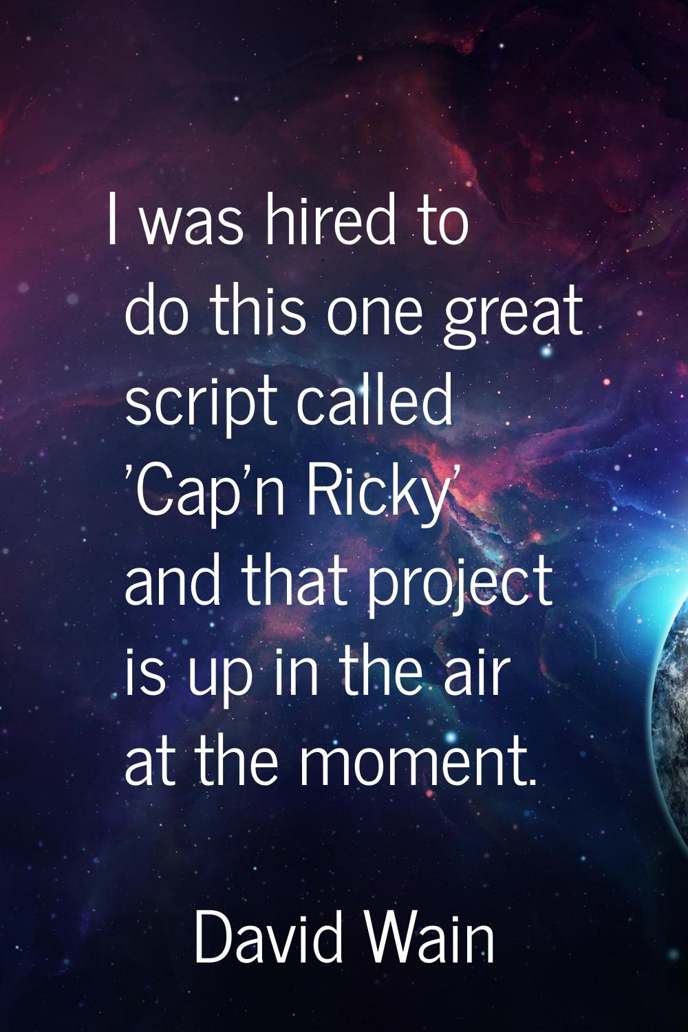 I was hired to do this one great script called 'Cap'n Ricky' and that project is up in the air at t