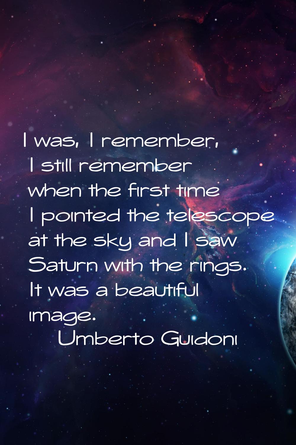 I was, I remember, I still remember when the first time I pointed the telescope at the sky and I sa