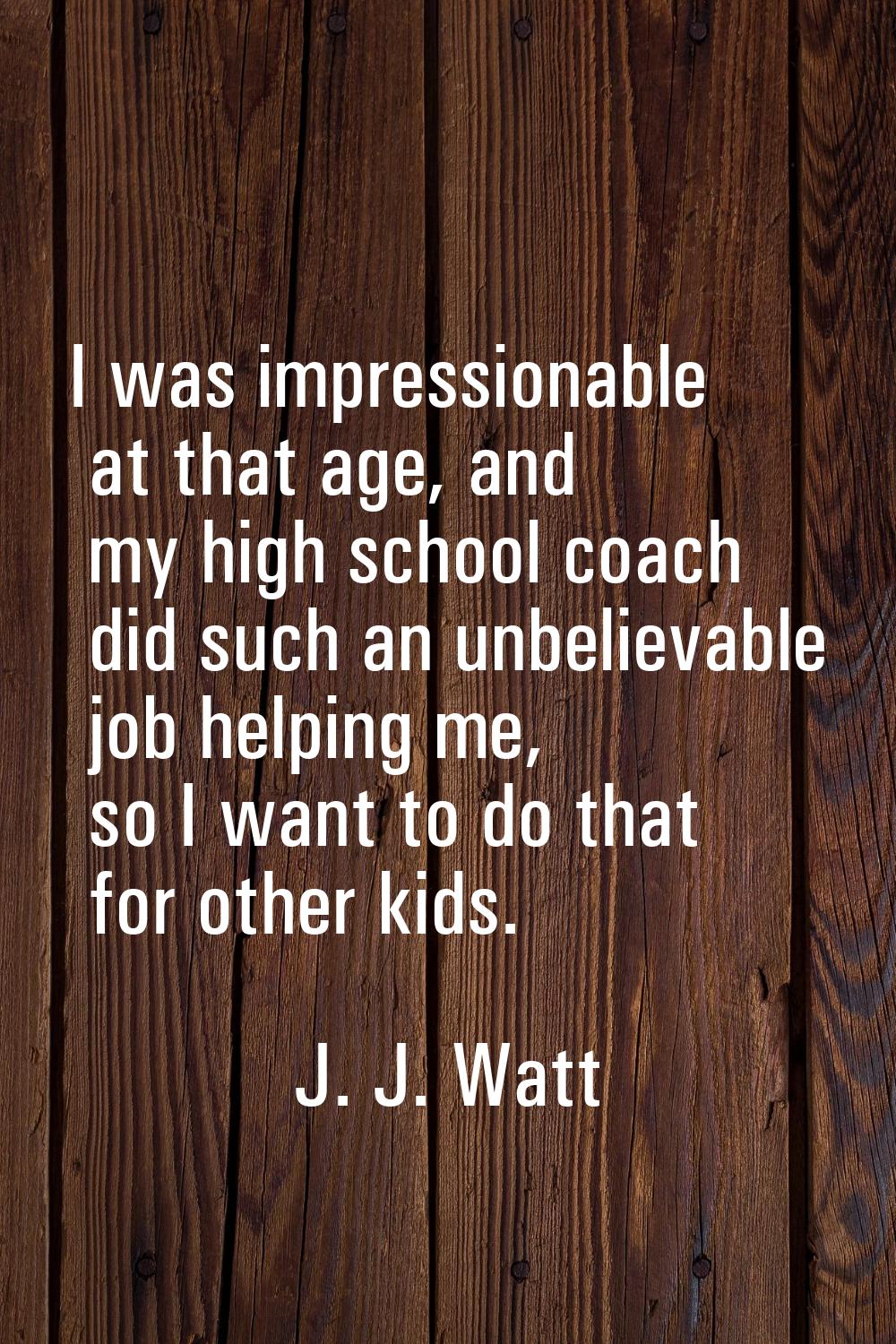 I was impressionable at that age, and my high school coach did such an unbelievable job helping me,