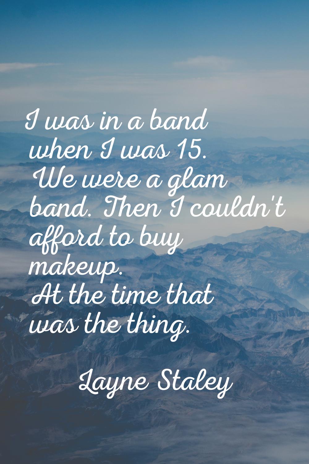 I was in a band when I was 15. We were a glam band. Then I couldn't afford to buy makeup. At the ti
