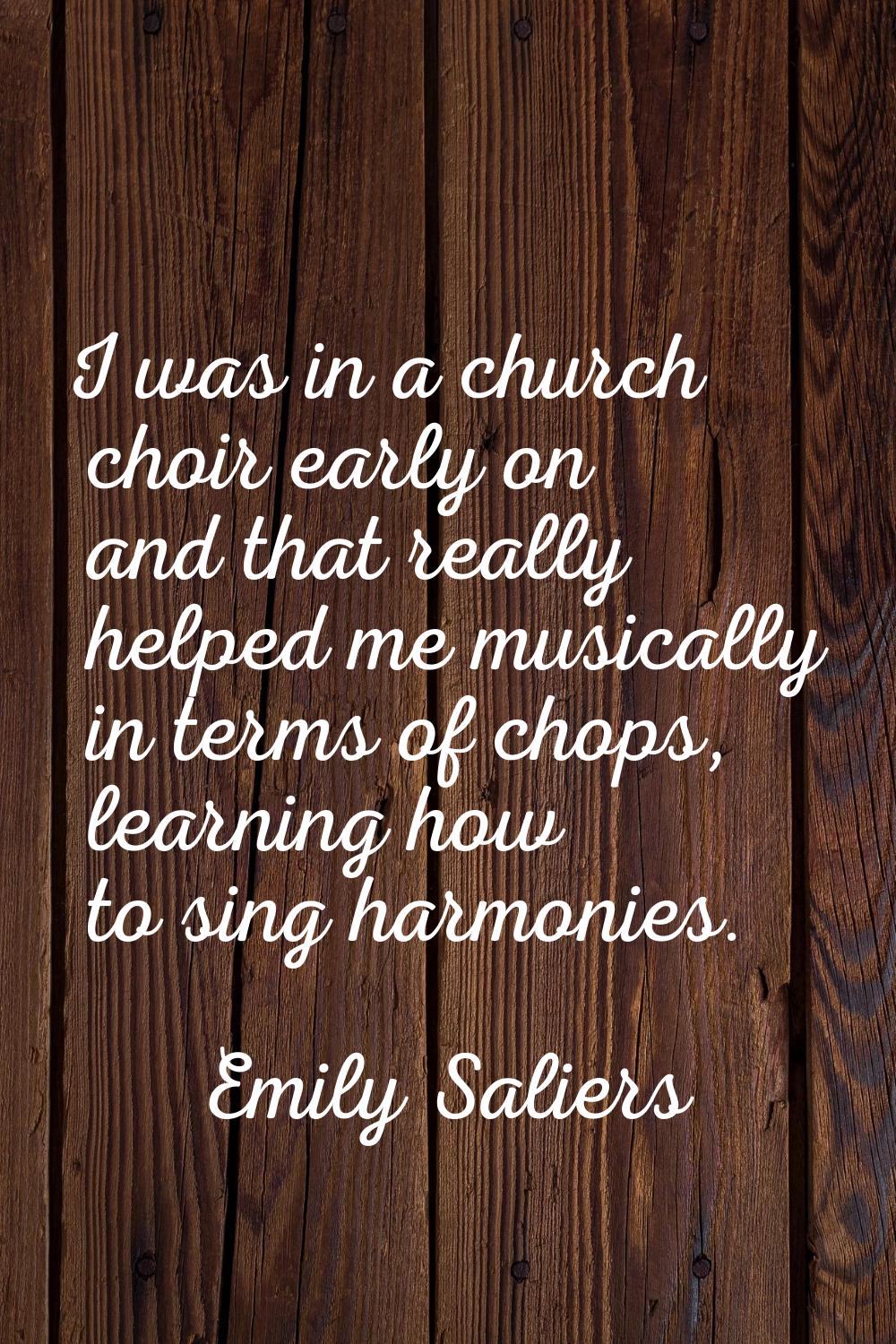 I was in a church choir early on and that really helped me musically in terms of chops, learning ho