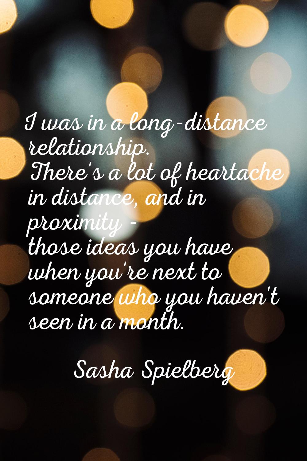I was in a long-distance relationship. There's a lot of heartache in distance, and in proximity - t