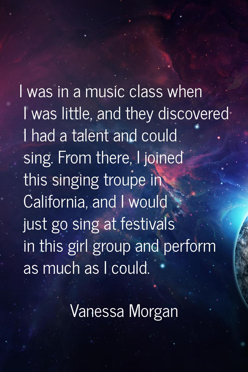 I was in a music class when I was little, and they discovered I had a talent and could sing. From t