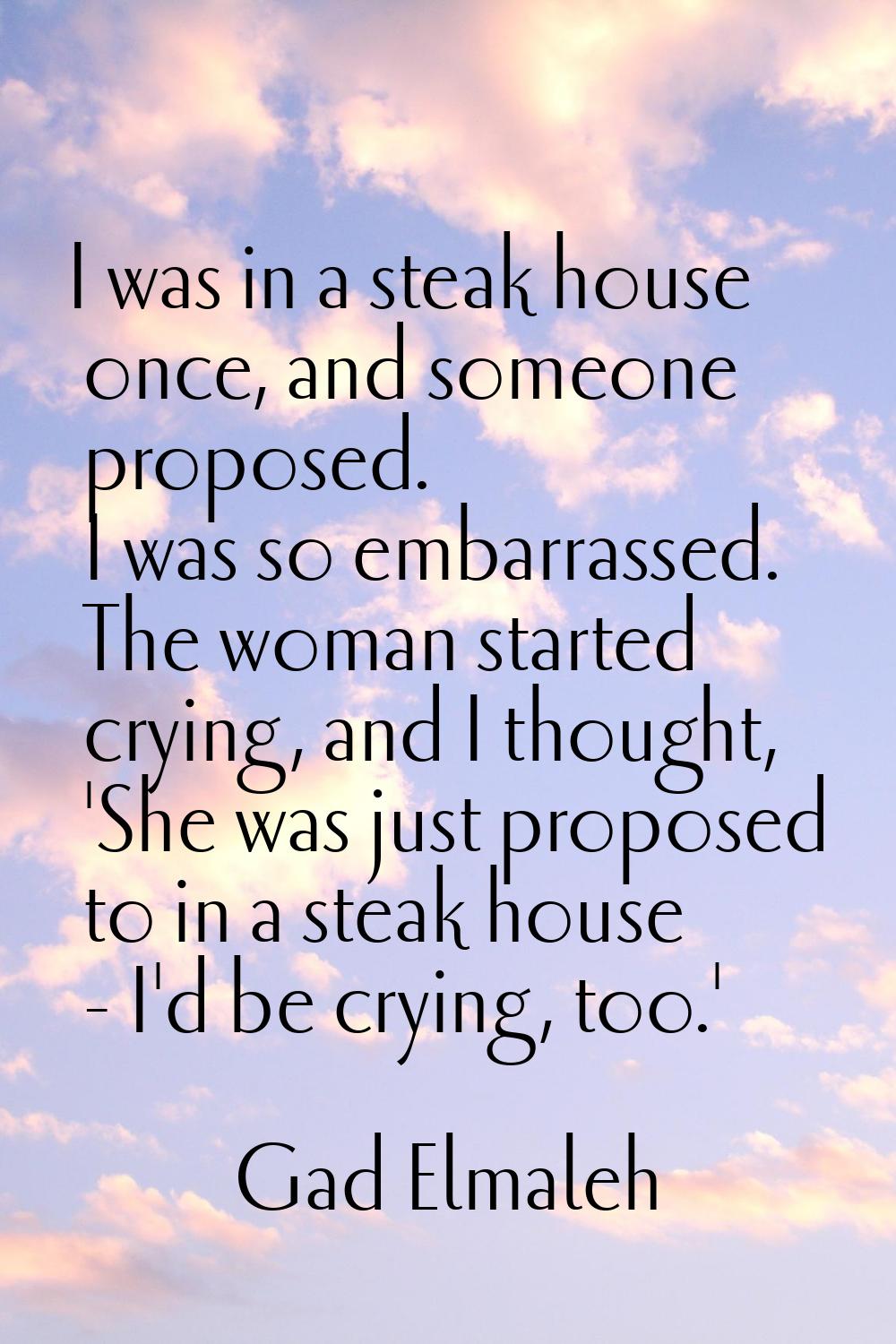 I was in a steak house once, and someone proposed. I was so embarrassed. The woman started crying, 