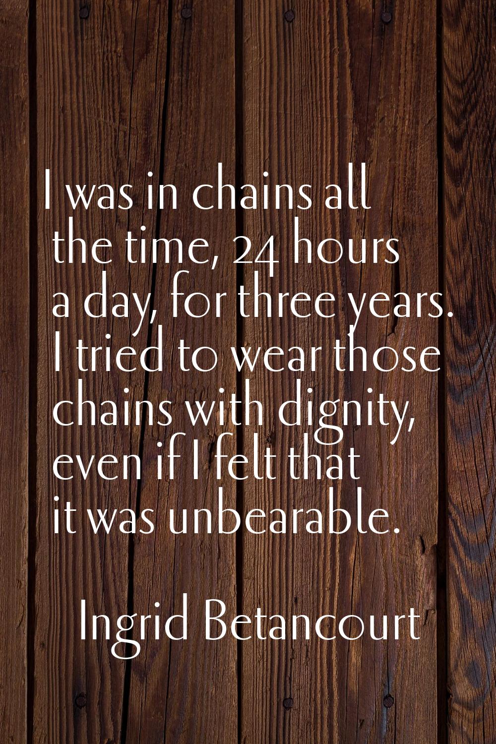 I was in chains all the time, 24 hours a day, for three years. I tried to wear those chains with di