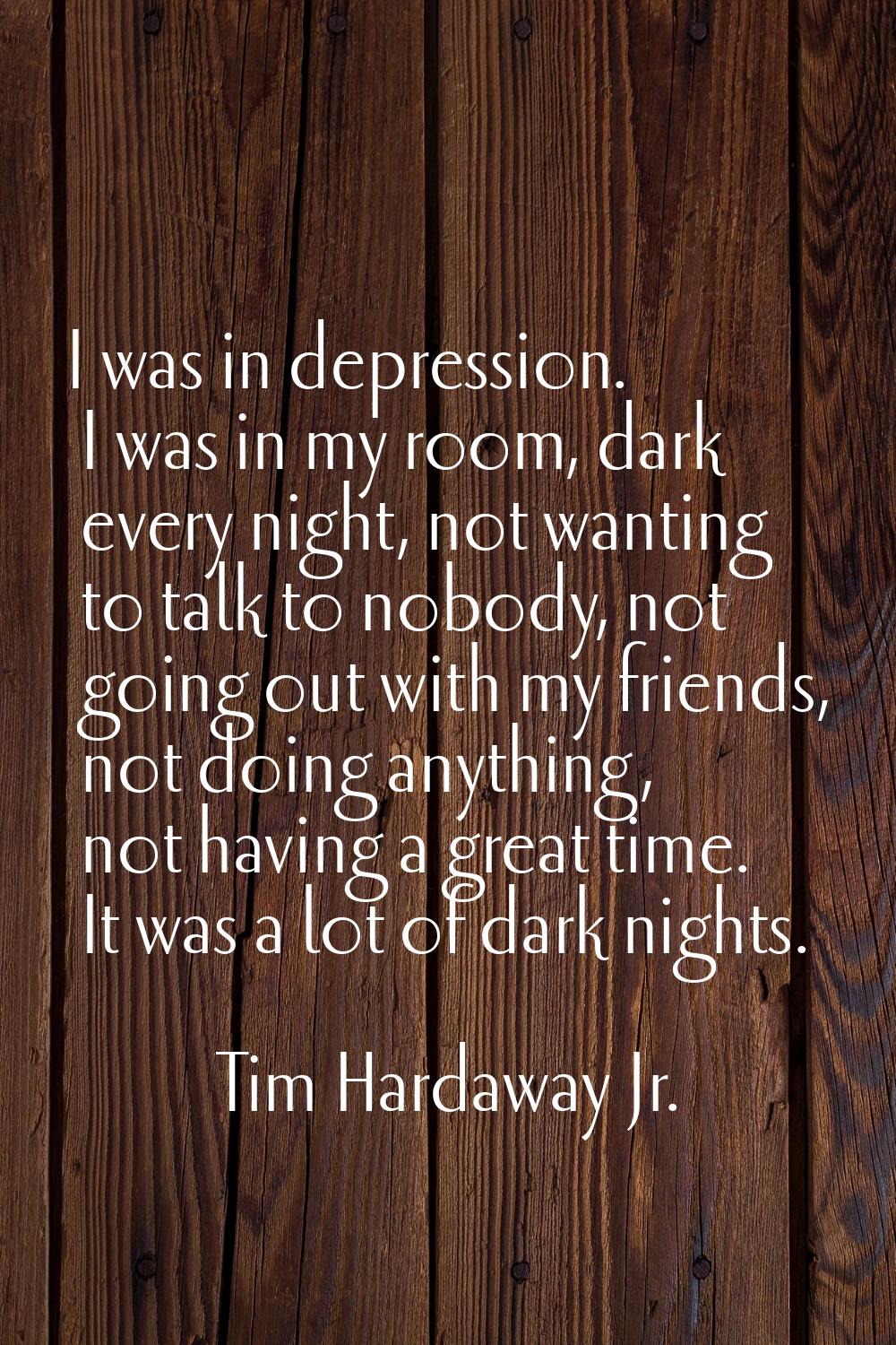 I was in depression. I was in my room, dark every night, not wanting to talk to nobody, not going o