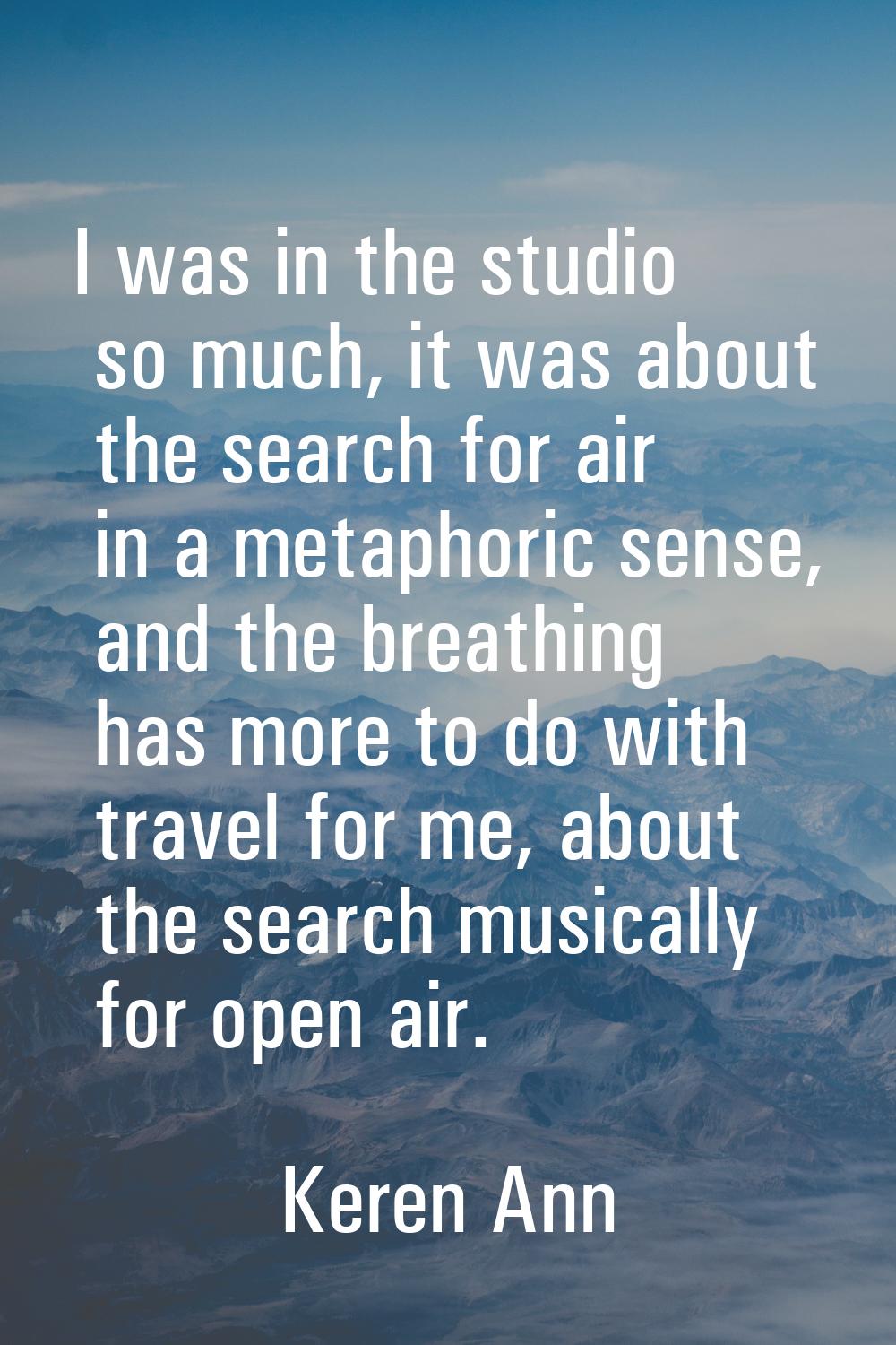 I was in the studio so much, it was about the search for air in a metaphoric sense, and the breathi
