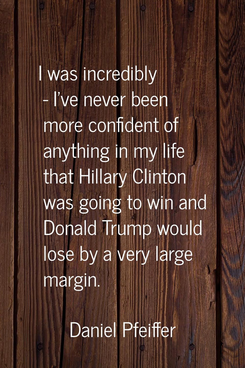 I was incredibly - I've never been more confident of anything in my life that Hillary Clinton was g