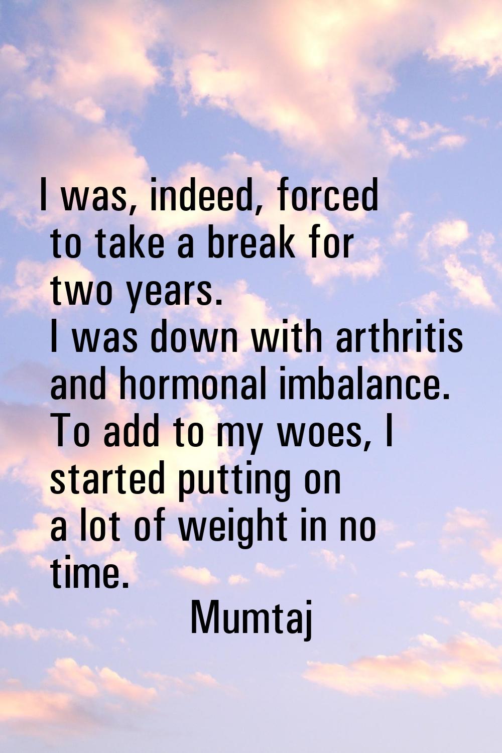 I was, indeed, forced to take a break for two years. I was down with arthritis and hormonal imbalan