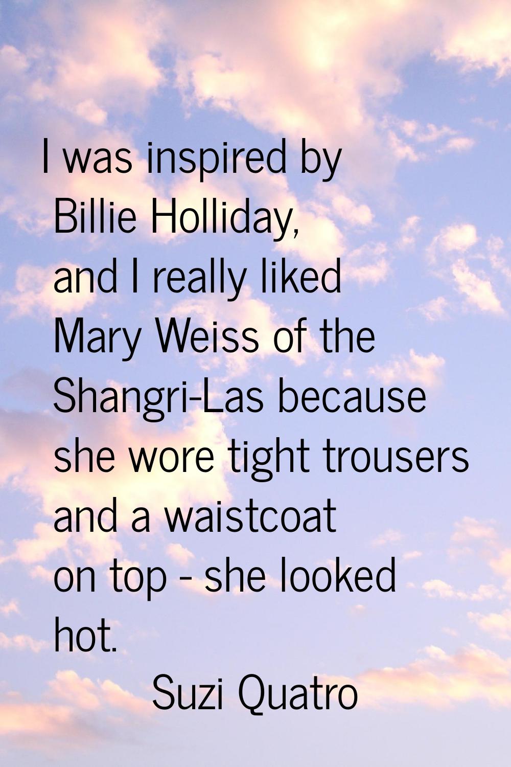 I was inspired by Billie Holliday, and I really liked Mary Weiss of the Shangri-Las because she wor