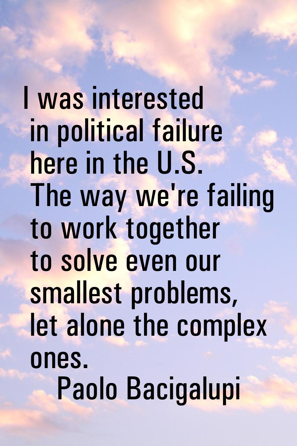 I was interested in political failure here in the U.S. The way we're failing to work together to so