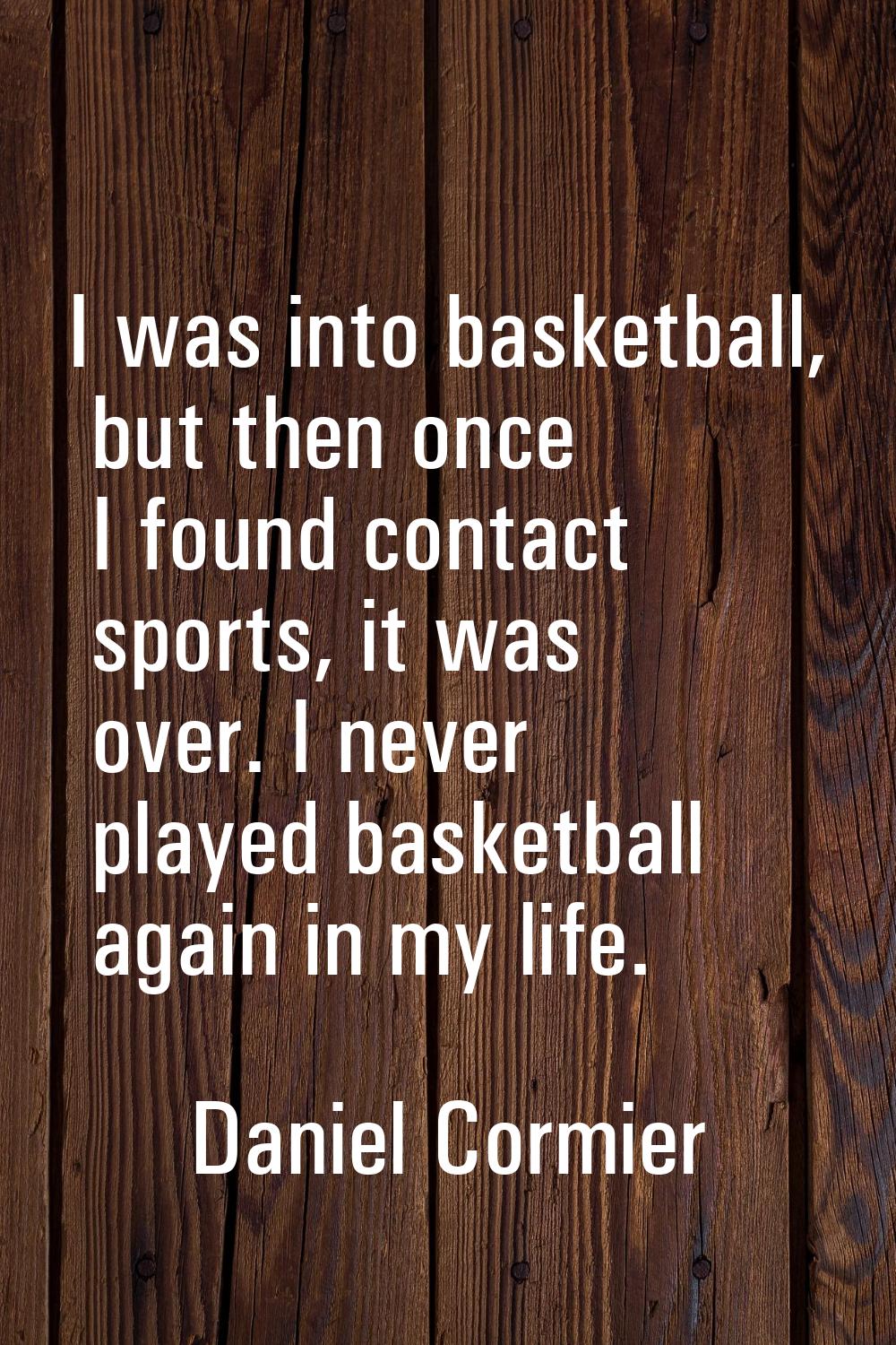 I was into basketball, but then once I found contact sports, it was over. I never played basketball