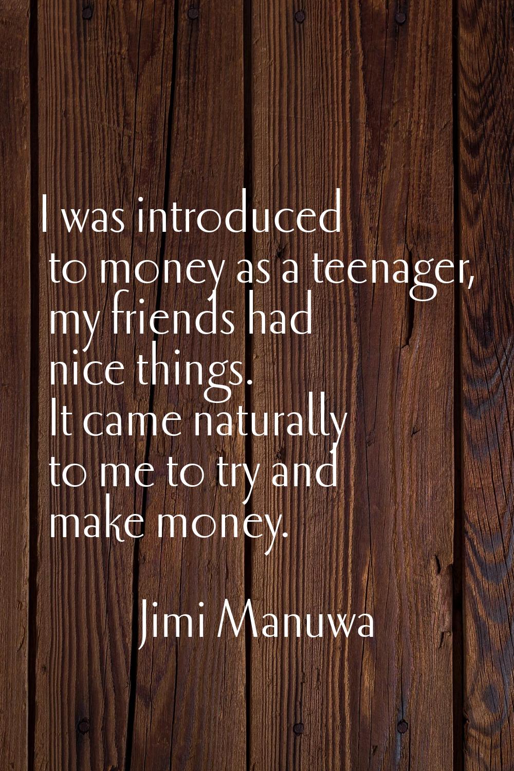 I was introduced to money as a teenager, my friends had nice things. It came naturally to me to try