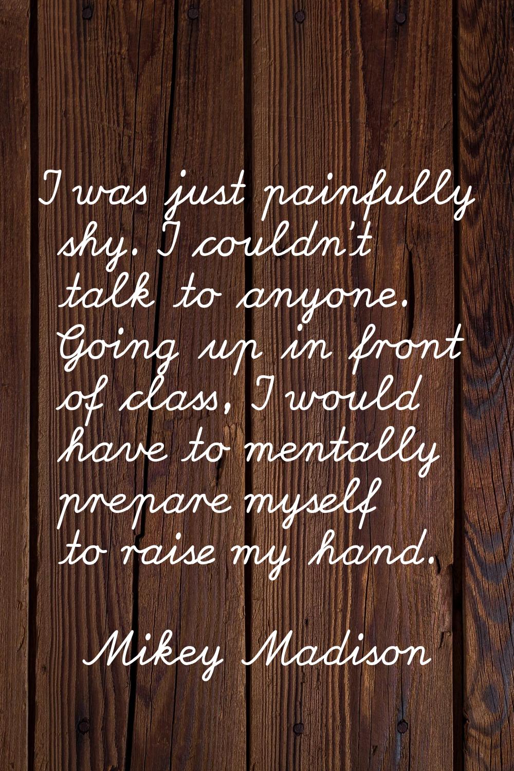 I was just painfully shy. I couldn't talk to anyone. Going up in front of class, I would have to me