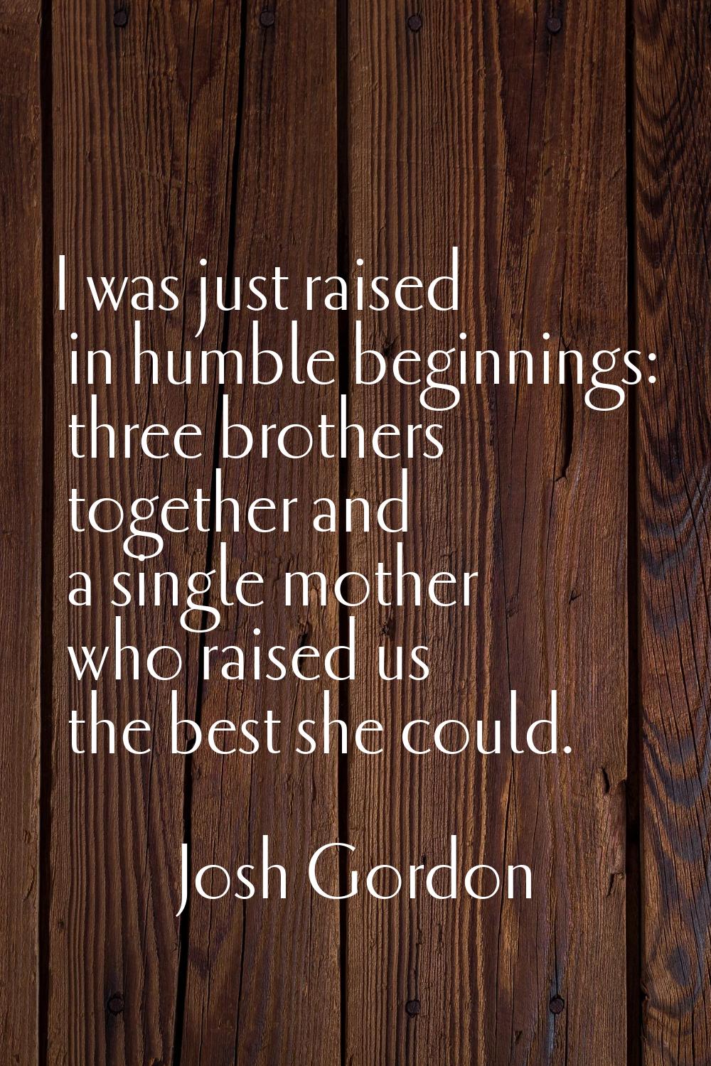 I was just raised in humble beginnings: three brothers together and a single mother who raised us t