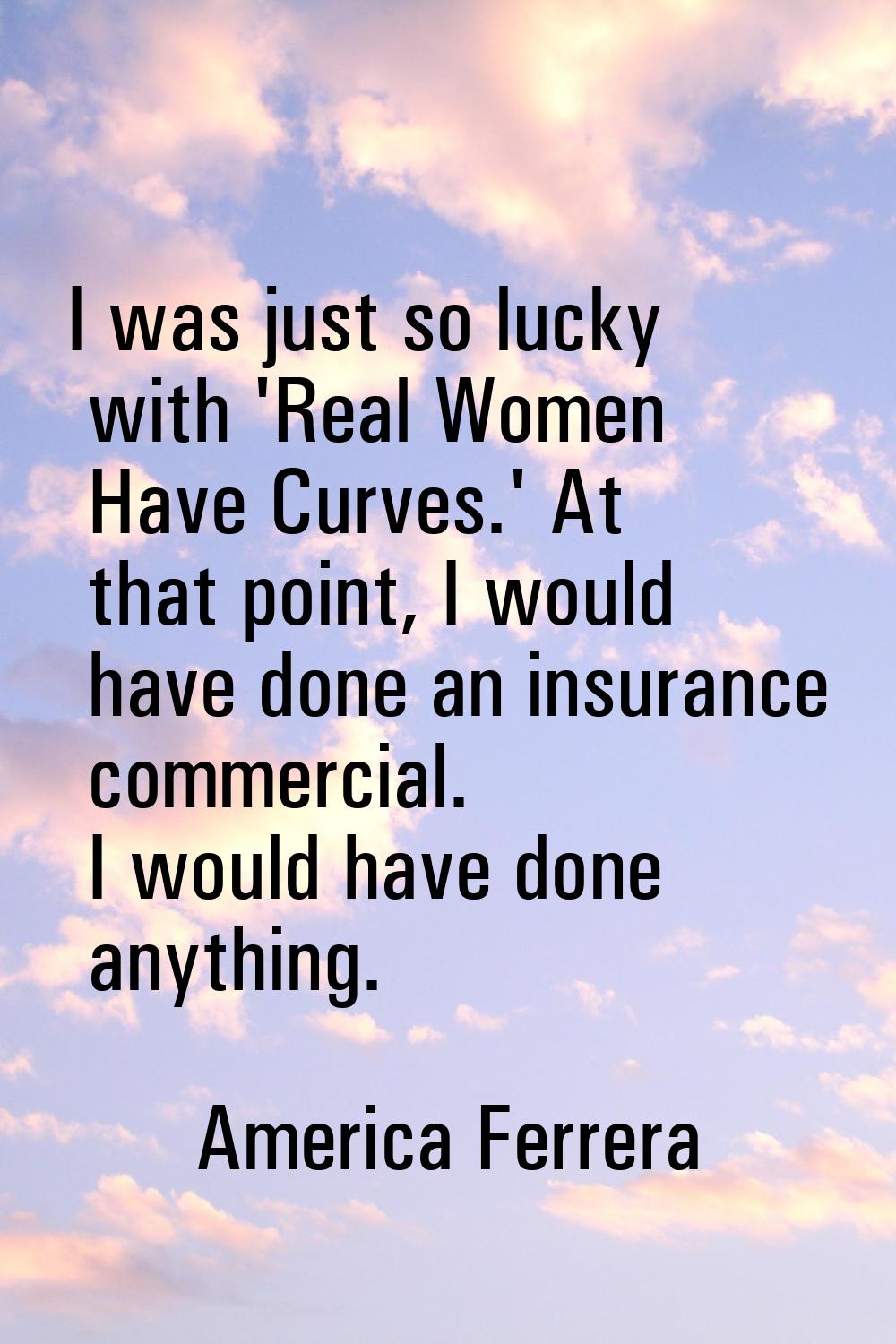 I was just so lucky with 'Real Women Have Curves.' At that point, I would have done an insurance co