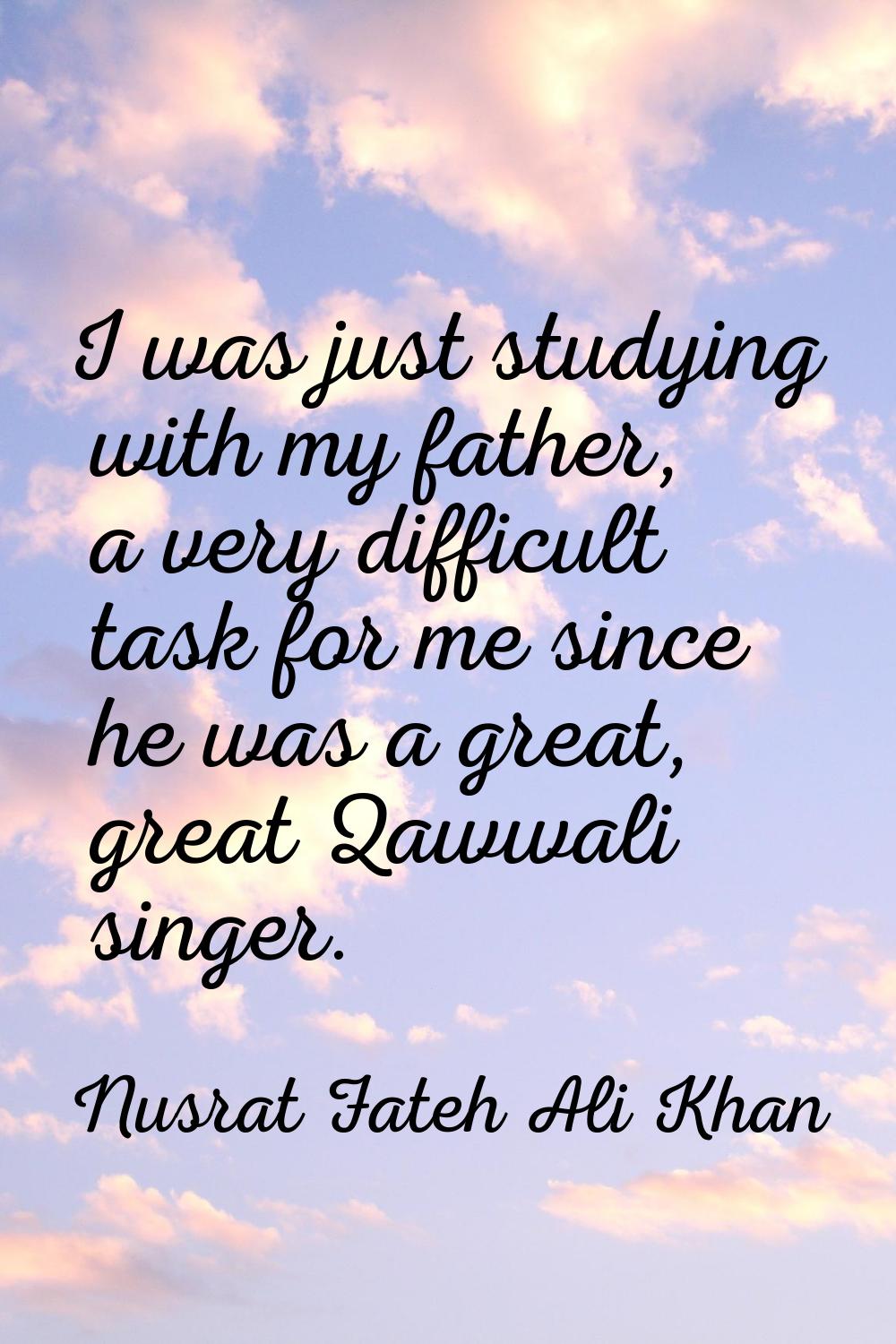 I was just studying with my father, a very difficult task for me since he was a great, great Qawwal
