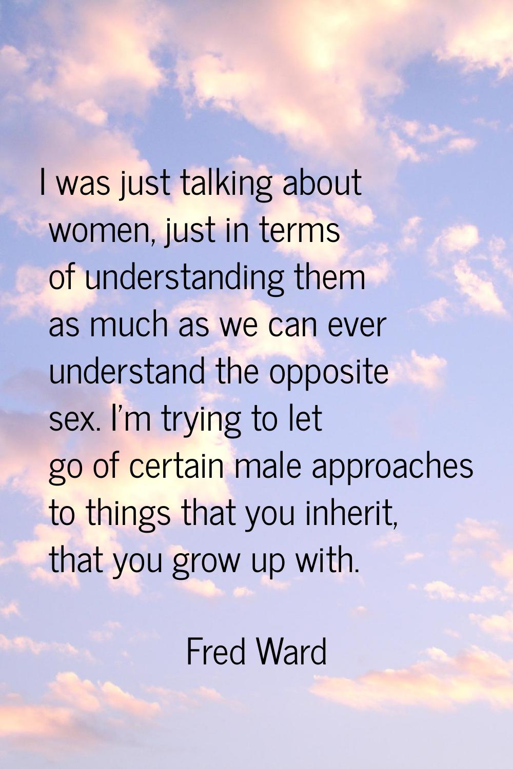 I was just talking about women, just in terms of understanding them as much as we can ever understa
