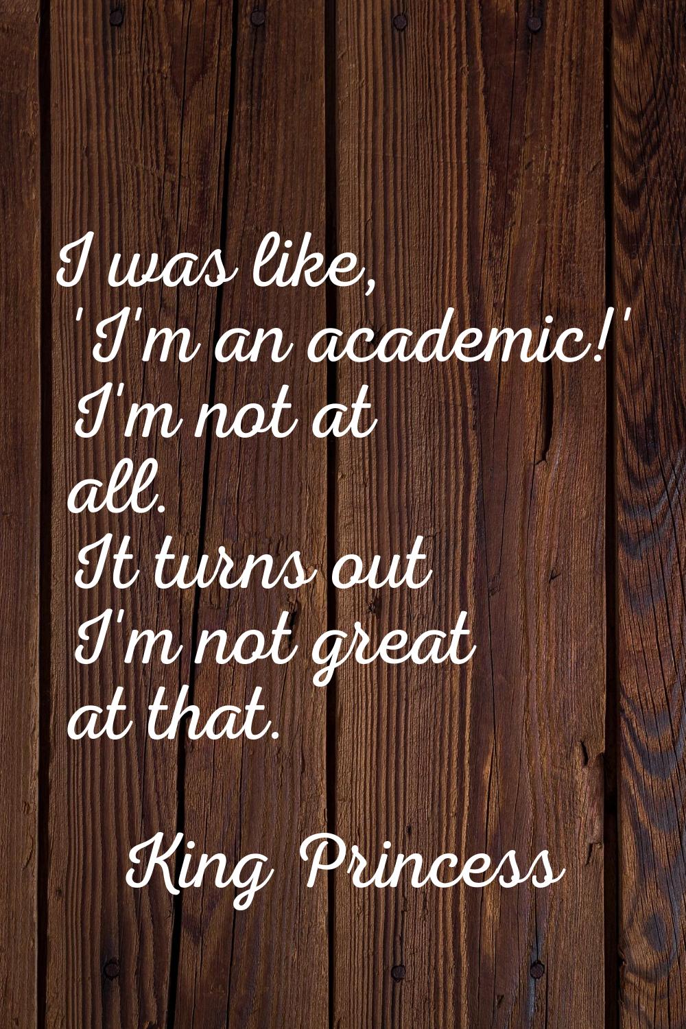 I was like, 'I'm an academic!' I'm not at all. It turns out I'm not great at that.