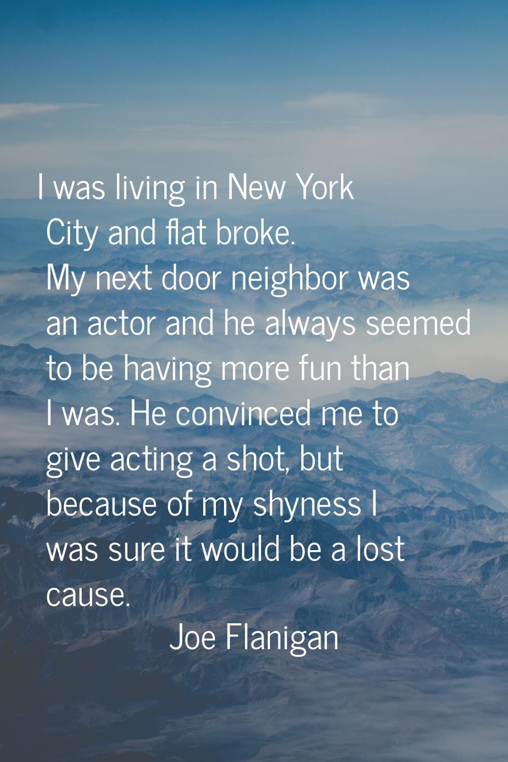 I was living in New York City and flat broke. My next door neighbor was an actor and he always seem