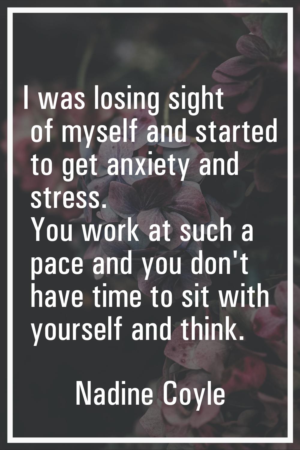 I was losing sight of myself and started to get anxiety and stress. You work at such a pace and you