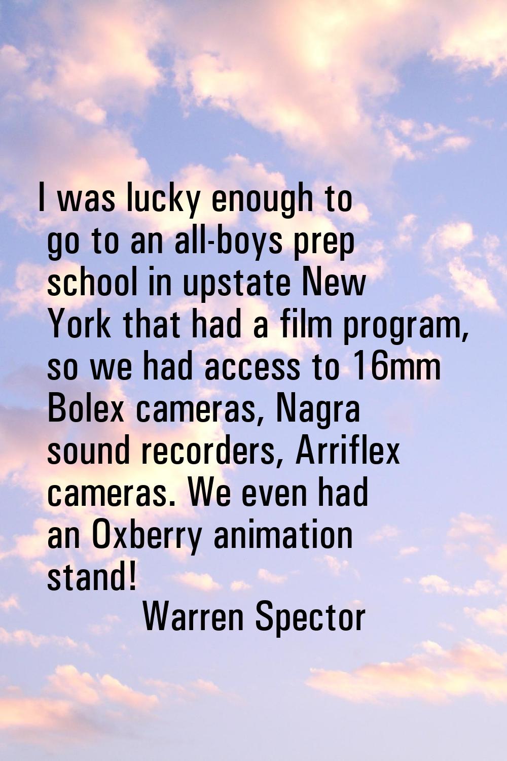 I was lucky enough to go to an all-boys prep school in upstate New York that had a film program, so