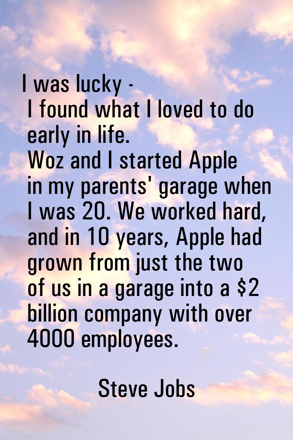 I was lucky - I found what I loved to do early in life. Woz and I started Apple in my parents' gara