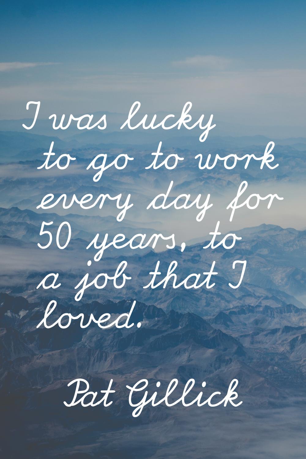 I was lucky to go to work every day for 50 years, to a job that I loved.