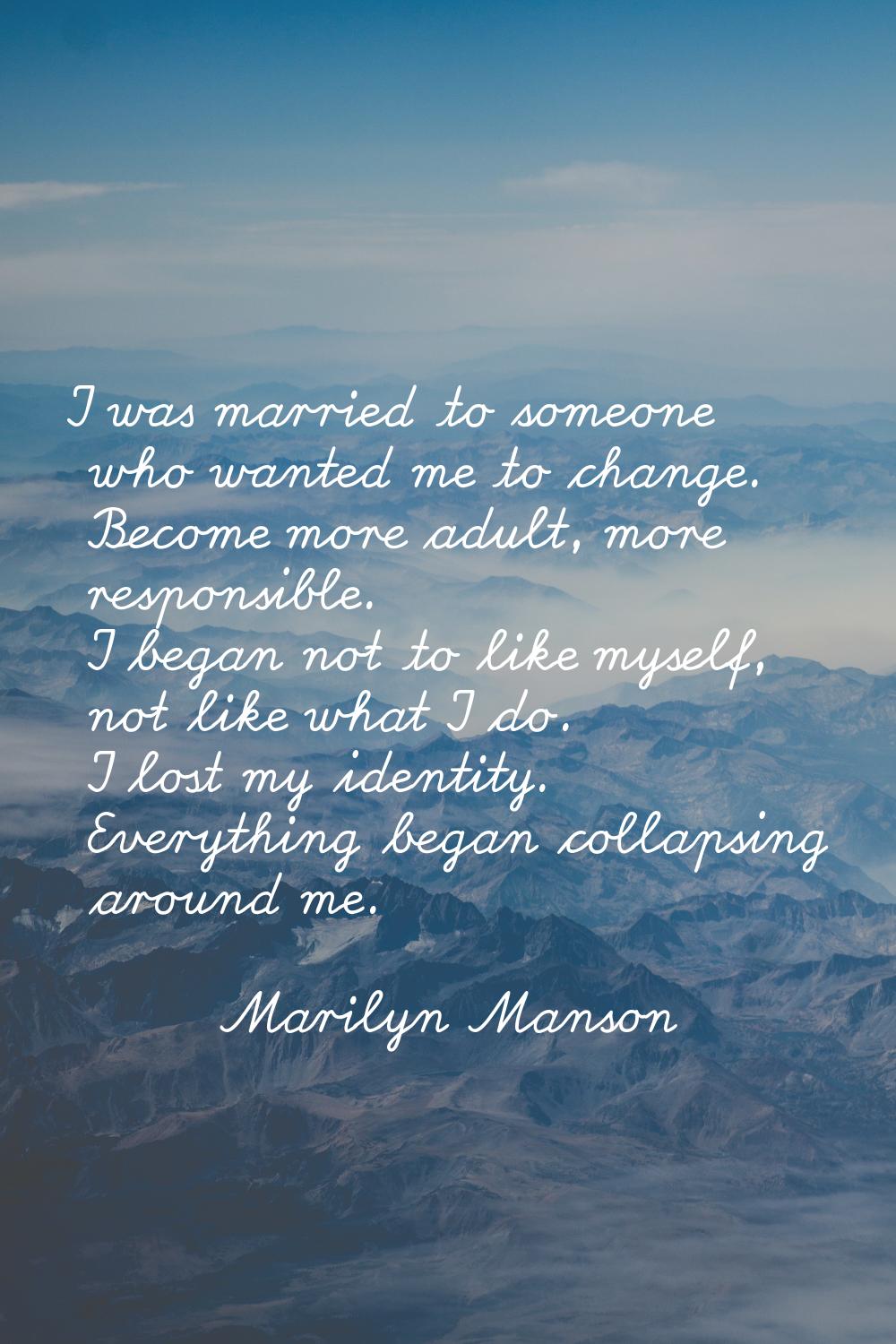 I was married to someone who wanted me to change. Become more adult, more responsible. I began not 