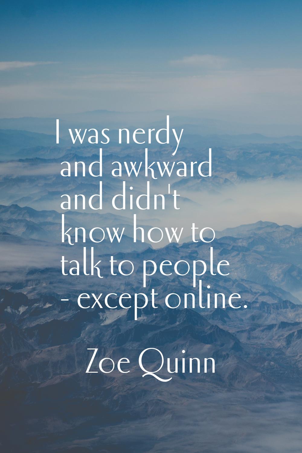 I was nerdy and awkward and didn't know how to talk to people - except online.