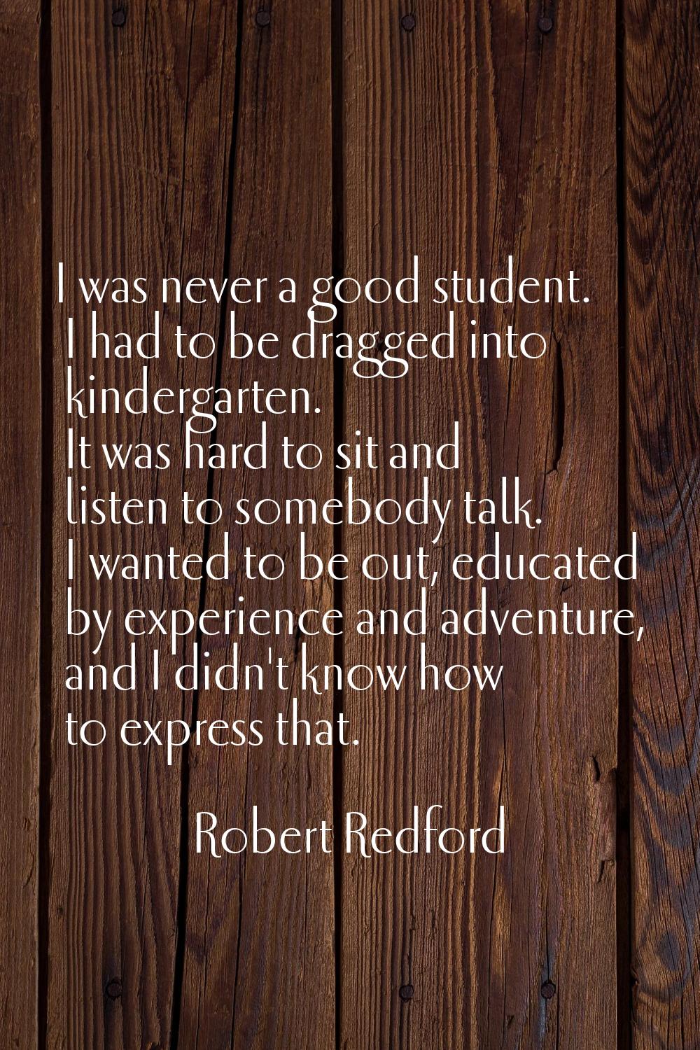 I was never a good student. I had to be dragged into kindergarten. It was hard to sit and listen to