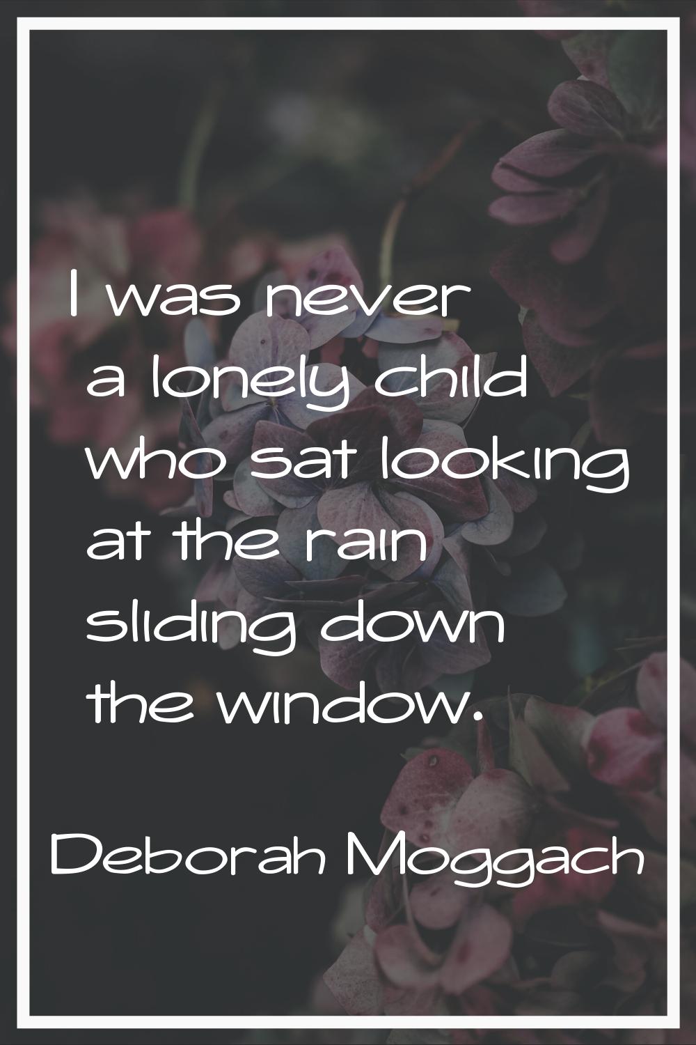 I was never a lonely child who sat looking at the rain sliding down the window.