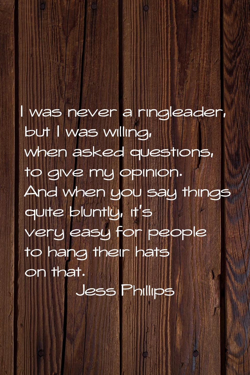 I was never a ringleader, but I was willing, when asked questions, to give my opinion. And when you