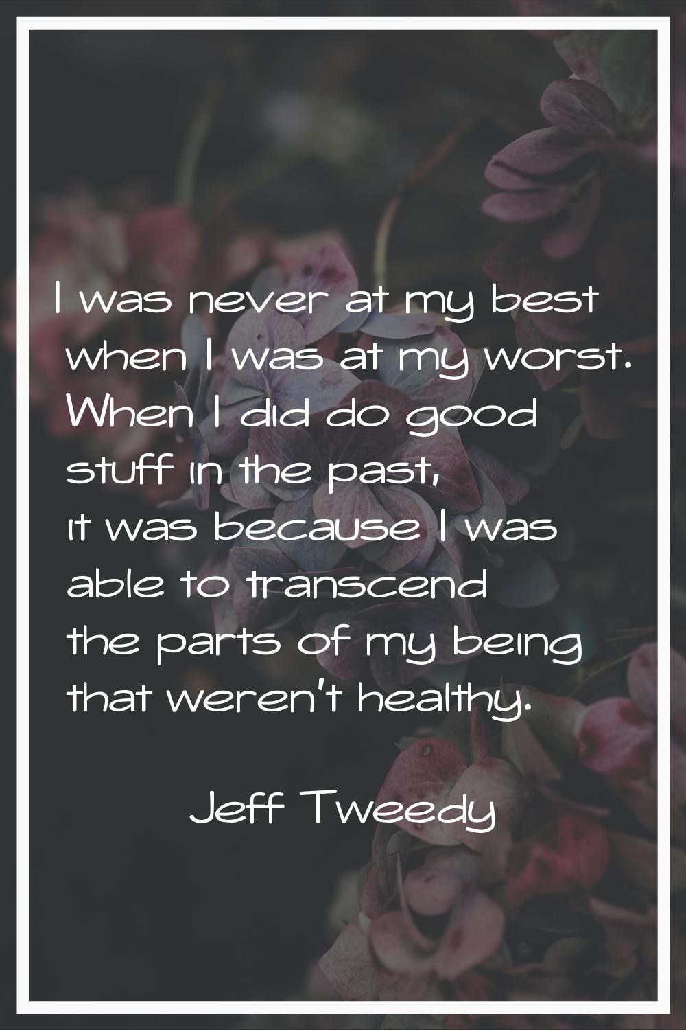 I was never at my best when I was at my worst. When I did do good stuff in the past, it was because