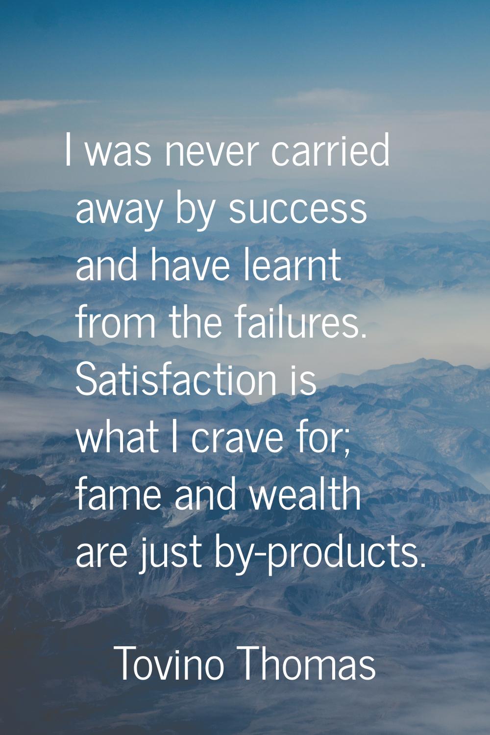 I was never carried away by success and have learnt from the failures. Satisfaction is what I crave
