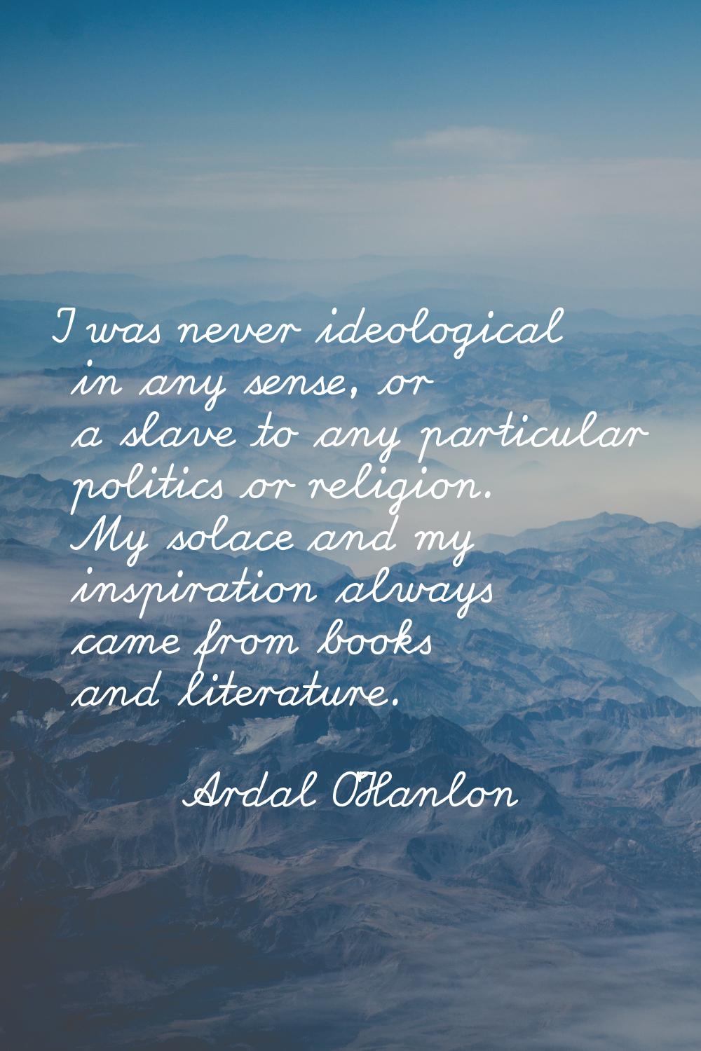 I was never ideological in any sense, or a slave to any particular politics or religion. My solace 
